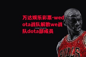 万达娱乐彩票-wedota战队解散we战队dota部成员